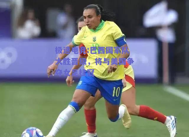巴西国家队大胜晋级，将与美国争夺女足桂冠