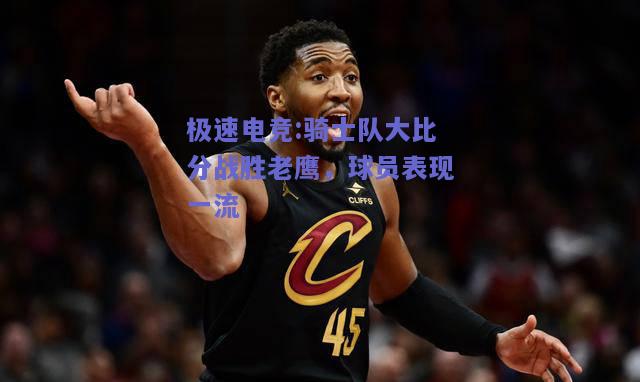 骑士队大比分战胜老鹰，球员表现一流