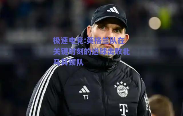 英格兰队在关键时刻的进球击败北马其顿队