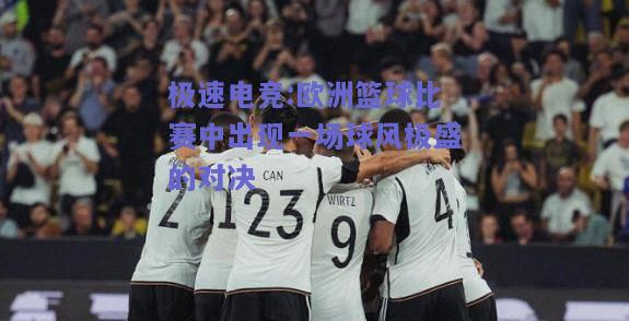 极速电竞:欧洲篮球比赛中出现一场球风极盛的对决