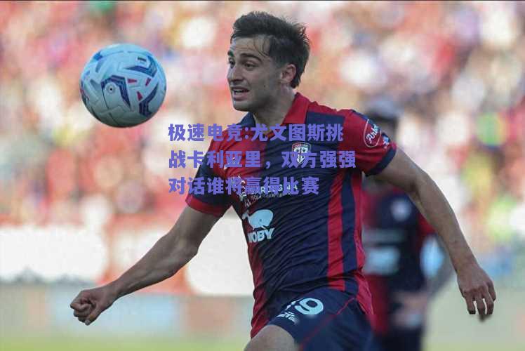 尤文图斯挑战卡利亚里，双方强强对话谁将赢得比赛