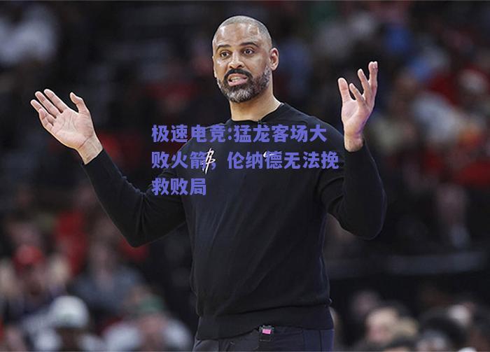 猛龙客场大败火箭，伦纳德无法挽救败局